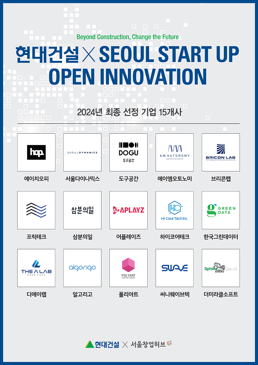 현대건설X SEOUL START UP OPEN INNOVATION Beyond Construction, Change the Future 현대건설X SEOUL START UP OPEN INNOVATION 2024년 최종 선정 기업 15개사 hop. SEOULDYNAMICS DOGU 도구공간 M A.M.AUTONOMY BRICON LAB // R&D Bridging and Technology Consulting Lob.에이치오피 서울다이나믹스 도구공간 에이엠오토노미 브리콘랩 삼분의일 APLAYZ [HC Hi-Core Tech Inc. GREEN DATA 프릭테크 삼분의일 어플레이즈 하이코어테크 한국그린데이터 algorigo THE ALAB 주식회사 POLYART content creators SUAVE SphinxGen Al 디에이랩 알고리 폴리아트 써니웨이브텍 더미라클소프트 현대건설 X 서울창업허브
